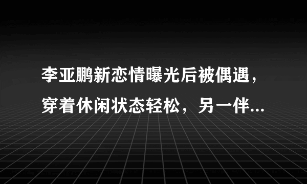 李亚鹏新恋情曝光后被偶遇，穿着休闲状态轻松，另一伴对你有何改变？