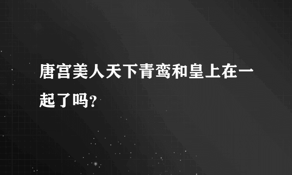 唐宫美人天下青鸾和皇上在一起了吗？