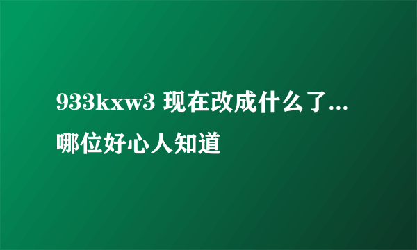 933kxw3 现在改成什么了...哪位好心人知道