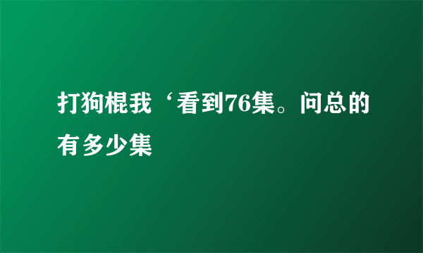 打狗棍我‘看到76集。问总的有多少集