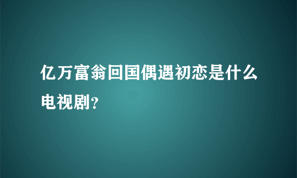 亿万富翁回国偶遇初恋是什么电视剧？