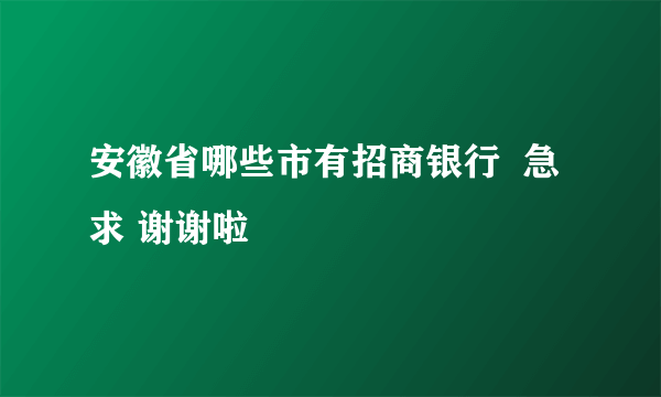 安徽省哪些市有招商银行  急求 谢谢啦