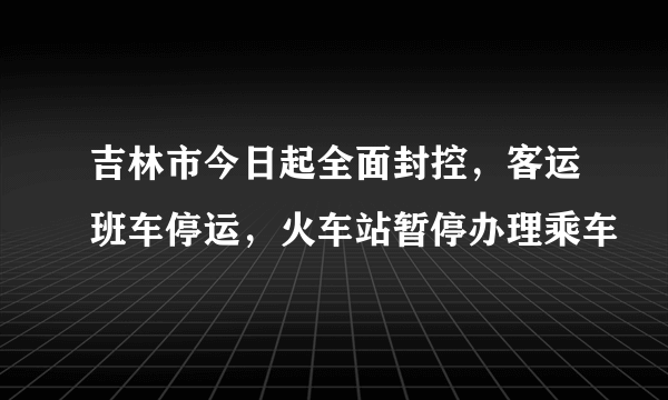 吉林市今日起全面封控，客运班车停运，火车站暂停办理乘车