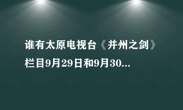 谁有太原电视台《并州之剑》栏目9月29日和9月30日的视频？