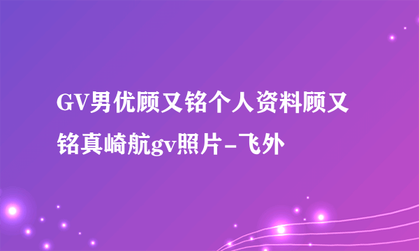 GV男优顾又铭个人资料顾又铭真崎航gv照片-飞外