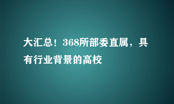 大汇总！368所部委直属，具有行业背景的高校