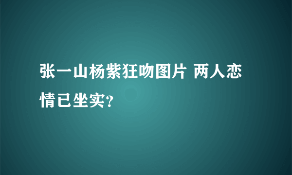 张一山杨紫狂吻图片 两人恋情已坐实？