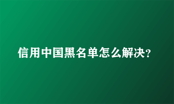 信用中国黑名单怎么解决？