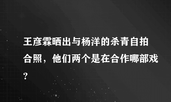 王彦霖晒出与杨洋的杀青自拍合照，他们两个是在合作哪部戏？