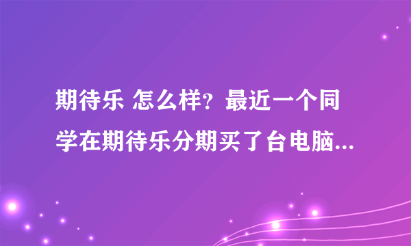 期待乐 怎么样？最近一个同学在期待乐分期买了台电脑，结果是京东送过来的。靠谱吗？