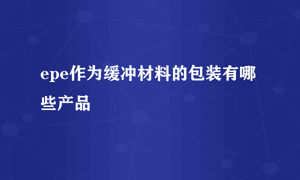 epe作为缓冲材料的包装有哪些产品