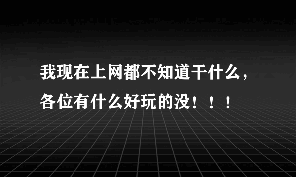 我现在上网都不知道干什么，各位有什么好玩的没！！！