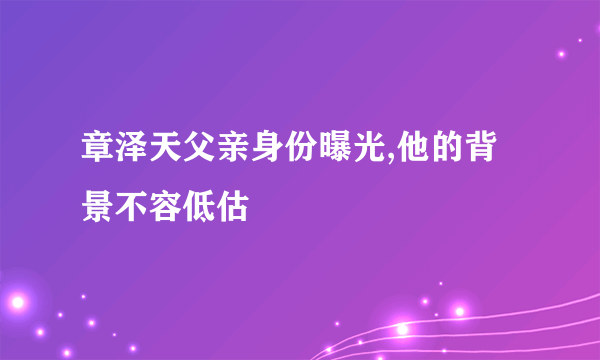 章泽天父亲身份曝光,他的背景不容低估