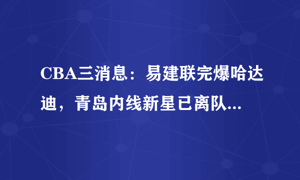 CBA三消息：易建联完爆哈达迪，青岛内线新星已离队，刘传兴爆发