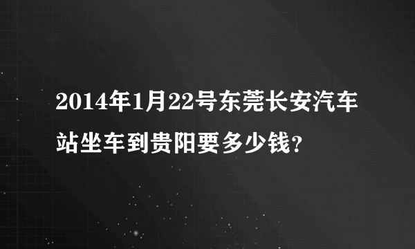 2014年1月22号东莞长安汽车站坐车到贵阳要多少钱？