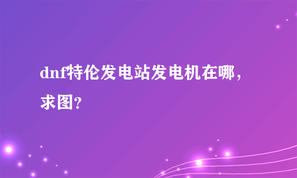 dnf特伦发电站发电机在哪，求图？