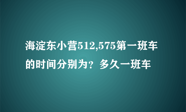 海淀东小营512,575第一班车的时间分别为？多久一班车