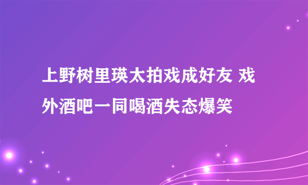 上野树里瑛太拍戏成好友 戏外酒吧一同喝酒失态爆笑