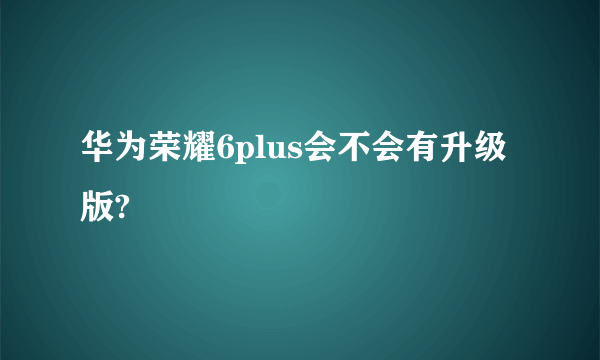 华为荣耀6plus会不会有升级版?