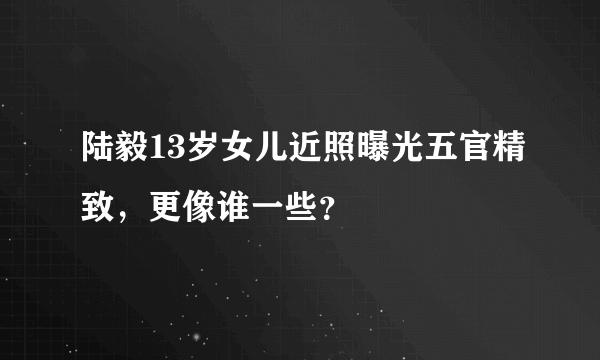 陆毅13岁女儿近照曝光五官精致，更像谁一些？