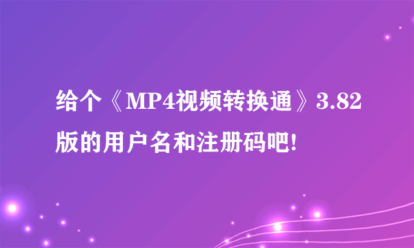 给个《MP4视频转换通》3.82版的用户名和注册码吧!