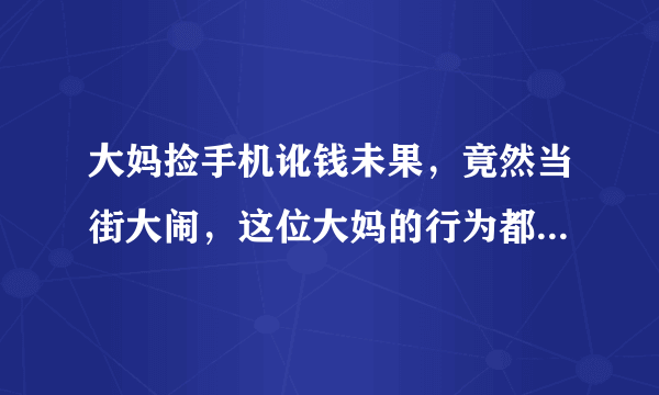 大妈捡手机讹钱未果，竟然当街大闹，这位大妈的行为都有哪些不妥？