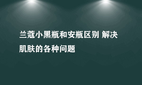 兰蔻小黑瓶和安瓶区别 解决肌肤的各种问题