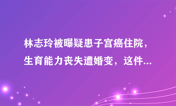 林志玲被曝疑患子宫癌住院，生育能力丧失遭婚变，这件事情是真是假？