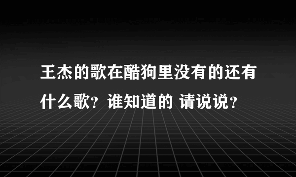 王杰的歌在酷狗里没有的还有什么歌？谁知道的 请说说？