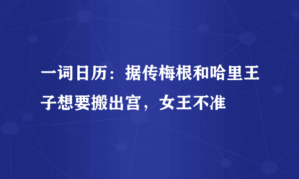 一词日历：据传梅根和哈里王子想要搬出宫，女王不准