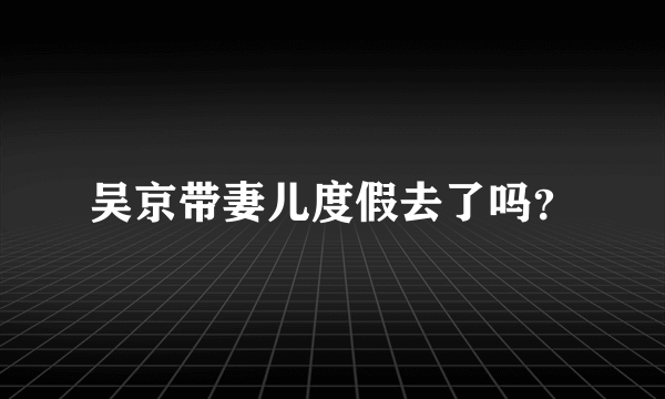 吴京带妻儿度假去了吗？