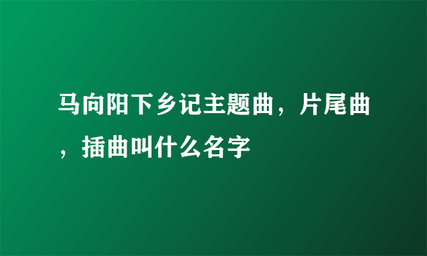 马向阳下乡记主题曲，片尾曲，插曲叫什么名字