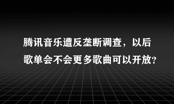 腾讯音乐遭反垄断调查，以后歌单会不会更多歌曲可以开放？