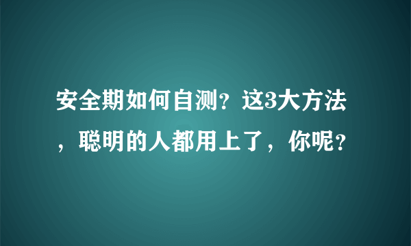 安全期如何自测？这3大方法，聪明的人都用上了，你呢？