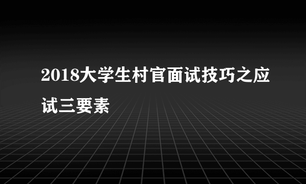 2018大学生村官面试技巧之应试三要素