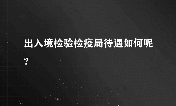 出入境检验检疫局待遇如何呢？