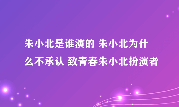 朱小北是谁演的 朱小北为什么不承认 致青春朱小北扮演者