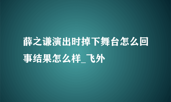 薛之谦演出时掉下舞台怎么回事结果怎么样_飞外