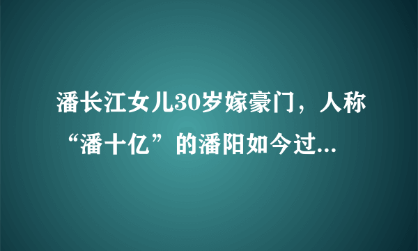 潘长江女儿30岁嫁豪门，人称“潘十亿”的潘阳如今过得怎么样？