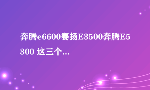 奔腾e6600赛扬E3500奔腾E5300 这三个哪个CPU好啊?