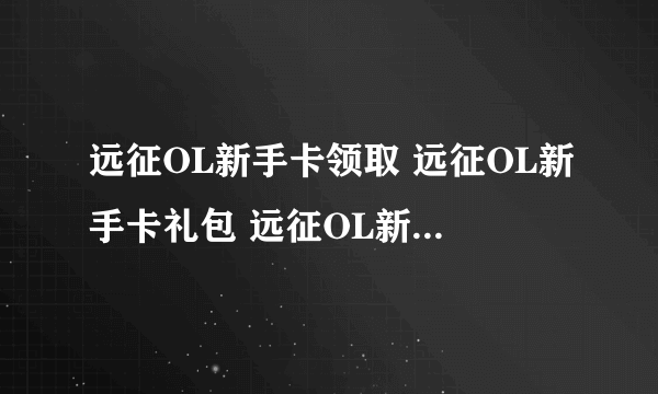 远征OL新手卡领取 远征OL新手卡礼包 远征OL新手卡领取谁知道在哪领？？？？