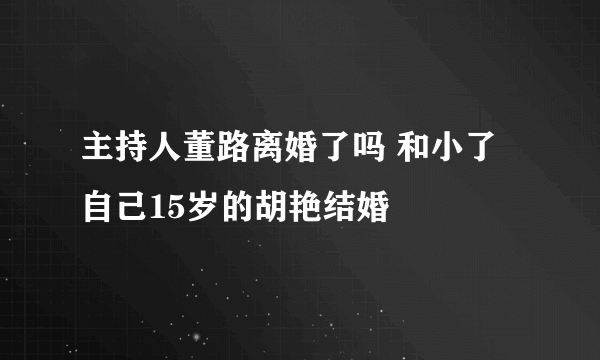 主持人董路离婚了吗 和小了自己15岁的胡艳结婚