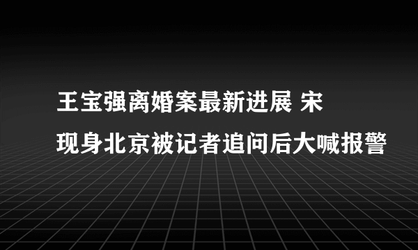 王宝强离婚案最新进展 宋喆现身北京被记者追问后大喊报警