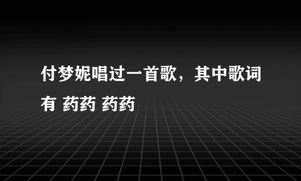 付梦妮唱过一首歌，其中歌词有 药药 药药