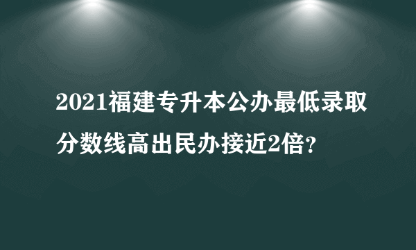 2021福建专升本公办最低录取分数线高出民办接近2倍？