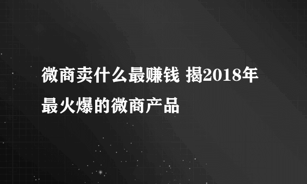 微商卖什么最赚钱 揭2018年最火爆的微商产品