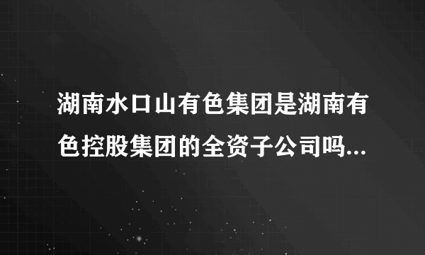 湖南水口山有色集团是湖南有色控股集团的全资子公司吗？若是在湖南有色集团的官方网上咋查补到相关信息啊