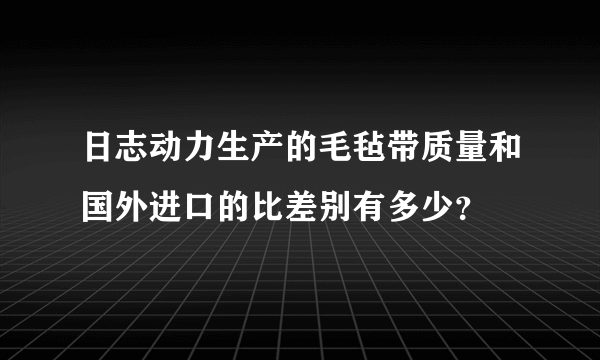 日志动力生产的毛毡带质量和国外进口的比差别有多少？