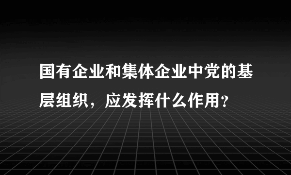 国有企业和集体企业中党的基层组织，应发挥什么作用？