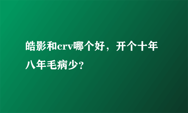 皓影和crv哪个好，开个十年八年毛病少？